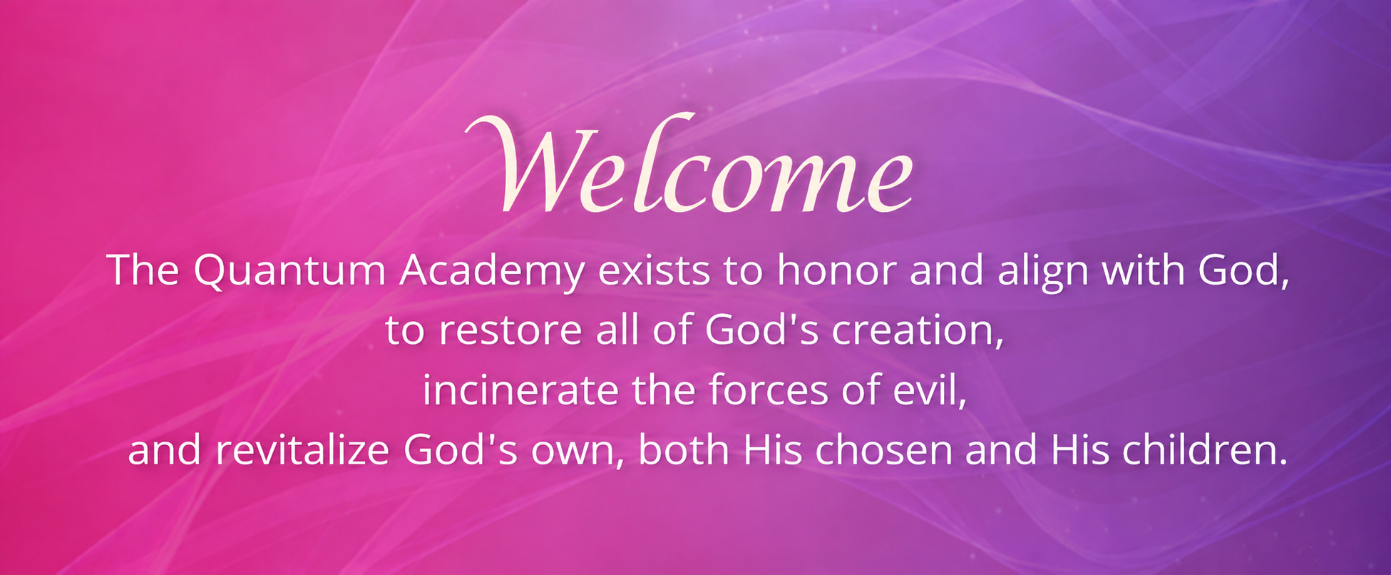 Welcome. The Quantum Academy exists to honor and align with God, to restore all of God's creation, incinerate the forces of evil, and revitalize God's own, both His chosen and His children.